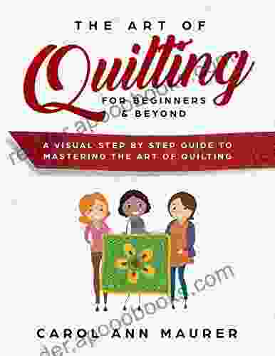 The Art Of Quilting For Beginners Beyond: A Visual Step By Step Guide To Mastering The Art Of Quilting