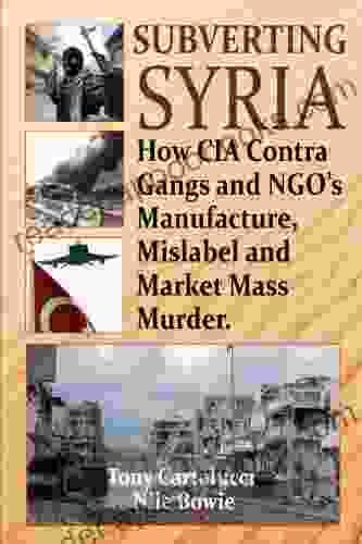 Subverting Syria: How CIA Contra Gangs and NGO s Manufacture Mislabel and Market Mass Murder