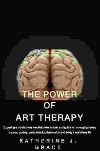 THE POWER OF ART THERAPY: Exposing A Mindfulness Meditation Technique And Guide For Managing Stress Trauma Anxiety Panic Attacks Depression And Living A Worry Free Life